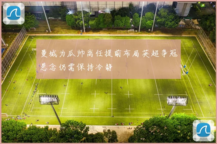 曼城为瓜帅离任提前布局英超争冠悬念仍需保持冷静