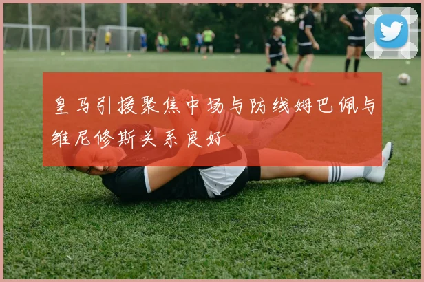 皇马引援聚焦中场与防线姆巴佩与维尼修斯关系良好