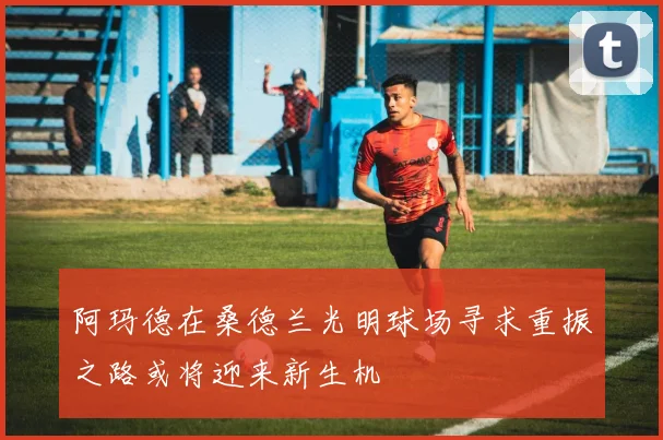 阿玛德在桑德兰光明球场寻求重振之路或将迎来新生机