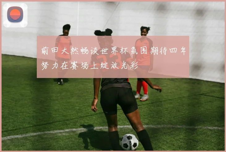前田大然畅谈世界杯氛围期待四年努力在赛场上绽放光彩