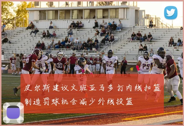 皮尔斯建议文班亚马多打内线扣篮制造罚球机会减少外线投篮