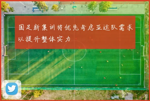 国足新集训将优先考虑亚运队需求以提升整体实力