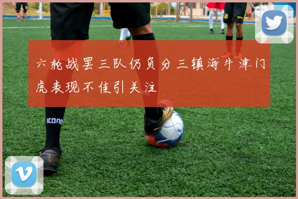 六轮战罢三队仍负分三镇海牛津门虎表现不佳引关注