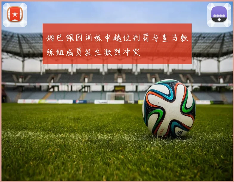 姆巴佩因训练中越位判罚与皇马教练组成员发生激烈冲突