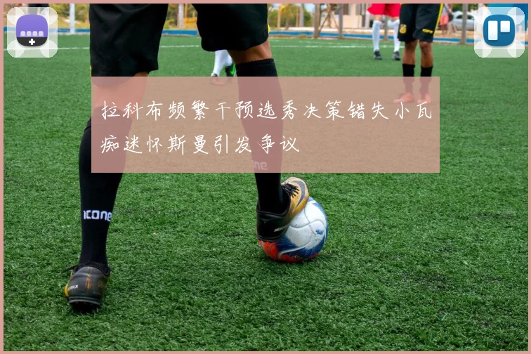 拉科布频繁干预选秀决策错失小瓦痴迷怀斯曼引发争议