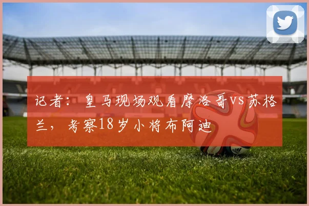 记者：皇马现场观看摩洛哥vs苏格兰，考察18岁小将布阿迪
