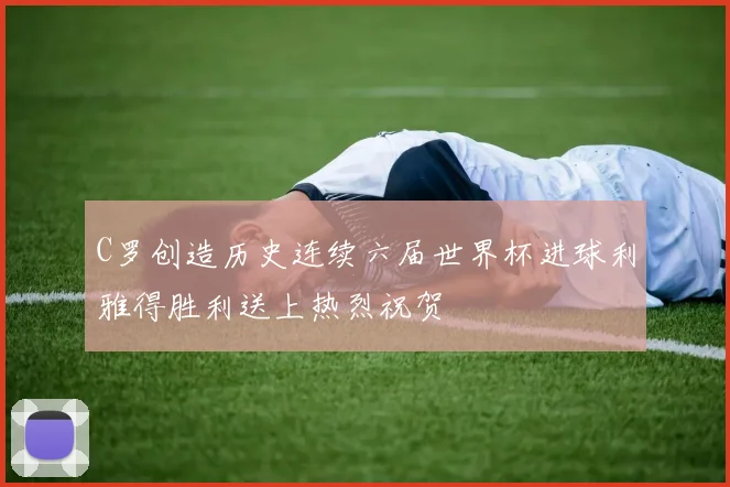 C罗创造历史连续六届世界杯进球利雅得胜利送上热烈祝贺