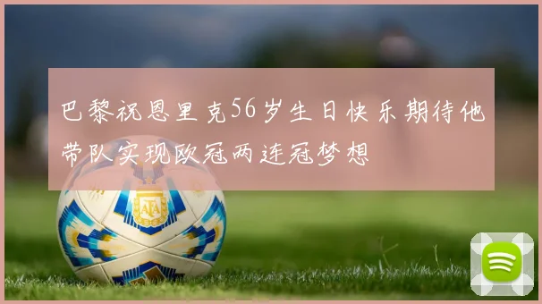 巴黎祝恩里克56岁生日快乐期待他带队实现欧冠两连冠梦想