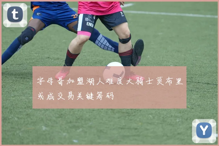 字母哥加盟湖人难度大骑士莫布里或成交易关键筹码